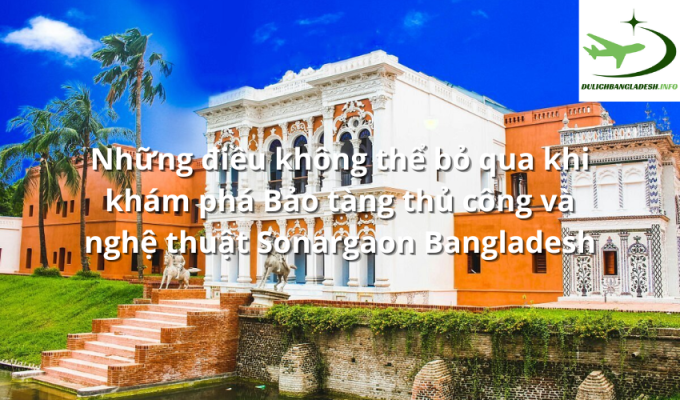 Những điều không thể bỏ qua khi khám phá Bảo tàng thủ công và nghệ thuật Sonargaon Bangladesh