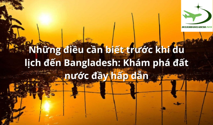 Những điều cần biết trước khi du lịch đến Bangladesh: Khám phá đất nước đầy hấp dẫn